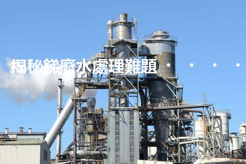 揭秘銻廢水處理難題！這或許是你想知道的答案？